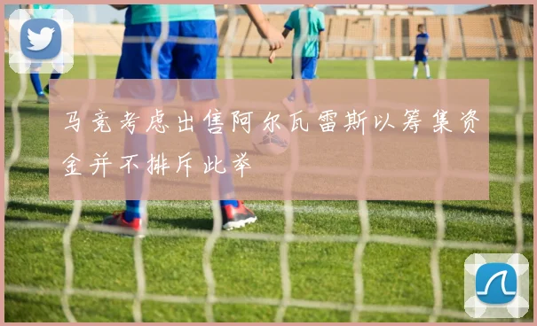 马竞考虑出售阿尔瓦雷斯以筹集资金并不排斥此举