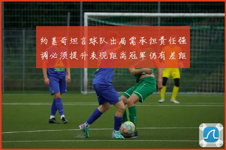 约基奇坦言球队出局需承担责任强调必须提升表现距离冠军仍有差距