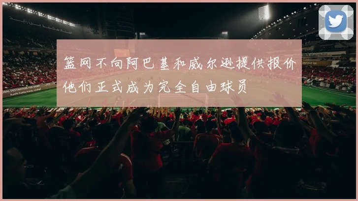 篮网不向阿巴基和威尔逊提供报价他们正式成为完全自由球员