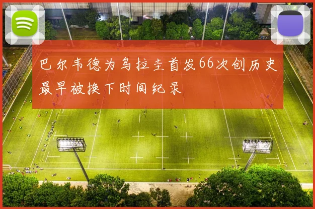 巴尔韦德为乌拉圭首发66次创历史最早被换下时间纪录