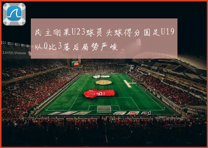 民主刚果U23球员头球得分国足U19以0比3落后局势严峻