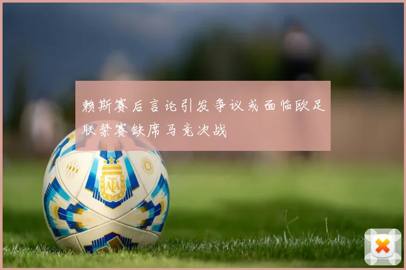 赖斯赛后言论引发争议或面临欧足联禁赛缺席马竞次战