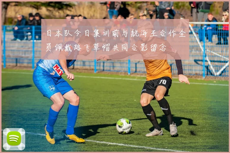 日本队今日集训前与航海王合作全员佩戴路飞草帽共同合影留念