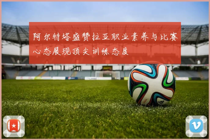 阿尔特塔盛赞拉亚职业素养与比赛心态展现顶尖训练态度