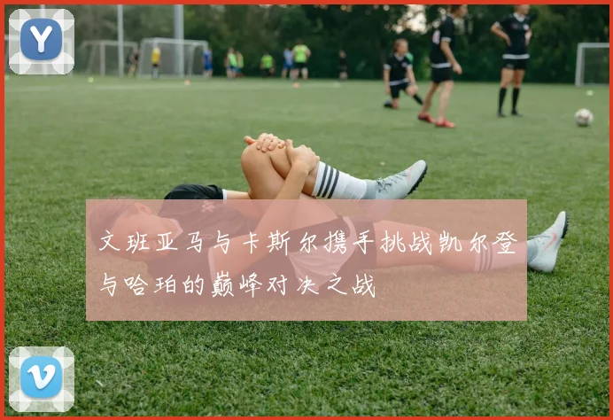 文班亚马与卡斯尔携手挑战凯尔登与哈珀的巅峰对决之战