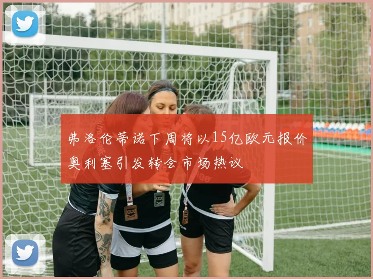 弗洛伦蒂诺下周将以15亿欧元报价奥利塞引发转会市场热议