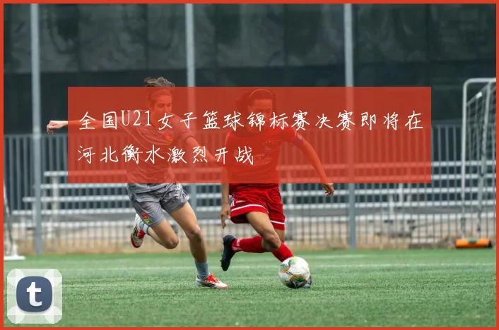 全国U21女子篮球锦标赛决赛即将在河北衡水激烈开战