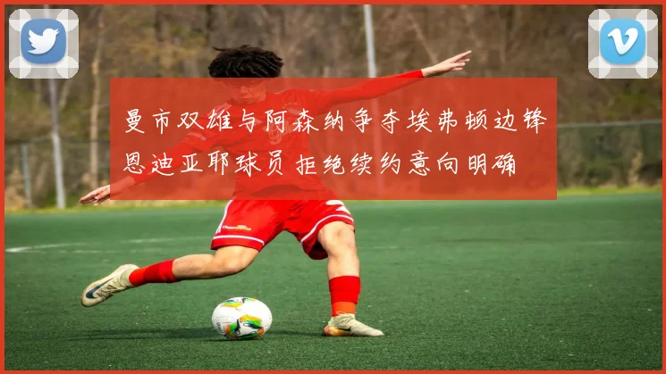 曼市双雄与阿森纳争夺埃弗顿边锋恩迪亚耶球员拒绝续约意向明确
