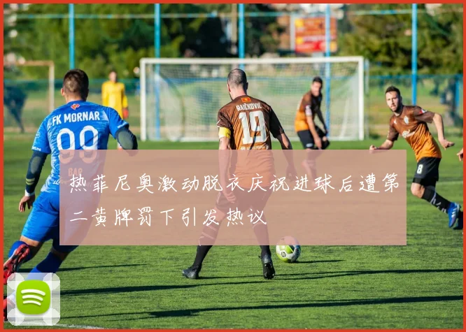热菲尼奥激动脱衣庆祝进球后遭第二黄牌罚下引发热议