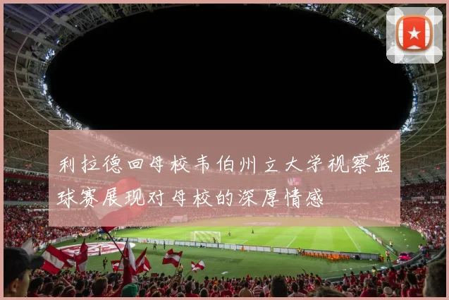 利拉德回母校韦伯州立大学视察篮球赛展现对母校的深厚情感