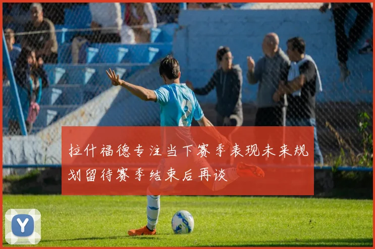 拉什福德专注当下赛季表现未来规划留待赛季结束后再谈