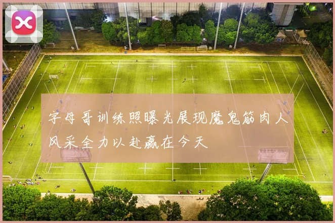 字母哥训练照曝光展现魔鬼筋肉人风采全力以赴赢在今天