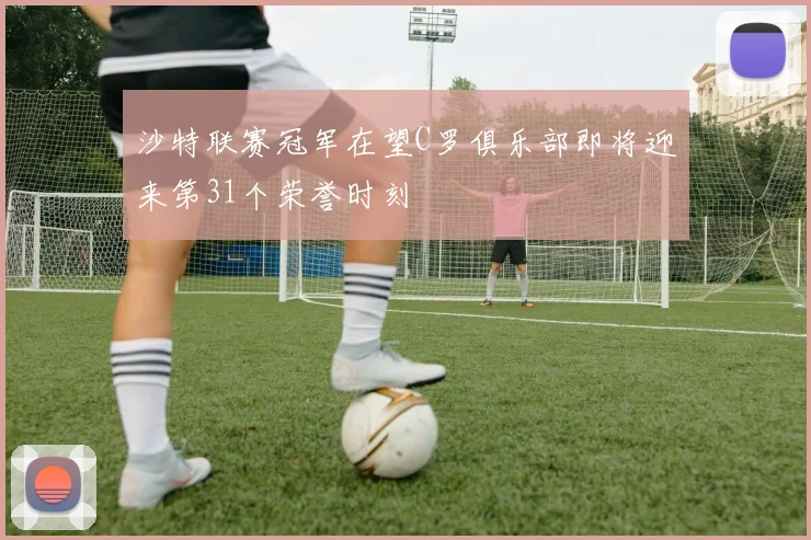 沙特联赛冠军在望C罗俱乐部即将迎来第31个荣誉时刻